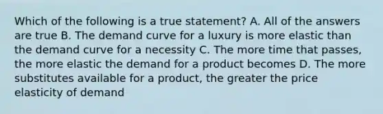 Which of the following is a true statement? A. All of the answers are true B. The demand curve for a luxury is more elastic than the demand curve for a necessity C. The more time that passes, the more elastic the demand for a product becomes D. The more substitutes available for a product, the greater the price elasticity of demand