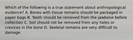 Which of the following is a true statement about anthropological evidence? A. Bones with tissue remains should be packaged in paper bags B. Teeth should be removed from the jawbone before collection C. Soil should not be removed from any holes or crevices in the bone D. Skeletal remains are very difficult to damage