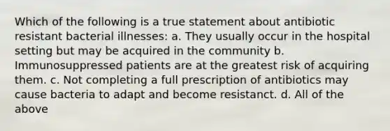 Which of the following is a true statement about antibiotic resistant bacterial illnesses: a. They usually occur in the hospital setting but may be acquired in the community b. Immunosuppressed patients are at the greatest risk of acquiring them. c. Not completing a full prescription of antibiotics may cause bacteria to adapt and become resistanct. d. All of the above