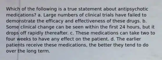 Which of the following is a true statement about antipsychotic medications? a. Large numbers of clinical trials have failed to demonstrate the efficacy and effectiveness of these drugs. b. Some clinical change can be seen within the first 24 hours, but it drops off rapidly thereafter. c. These medications can take two to four weeks to have any effect on the patient. d. The earlier patients receive these medications, the better they tend to do over the long term.