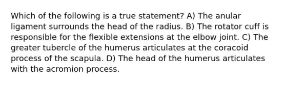 Which of the following is a true statement? A) The anular ligament surrounds the head of the radius. B) The rotator cuff is responsible for the flexible extensions at the elbow joint. C) The greater tubercle of the humerus articulates at the coracoid process of the scapula. D) The head of the humerus articulates with the acromion process.