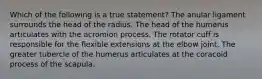 Which of the following is a true statement? The anular ligament surrounds the head of the radius. The head of the humerus articulates with the acromion process. The rotator cuff is responsible for the flexible extensions at the elbow joint. The greater tubercle of the humerus articulates at the coracoid process of the scapula.