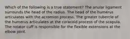 Which of the following is a true statement? The anular ligament surrounds the head of the radius. The head of the humerus articulates with the acromion process. The greater tubercle of the humerus articulates at the coracoid process of the scapula. The rotator cuff is responsible for the flexible extensions at the elbow joint.