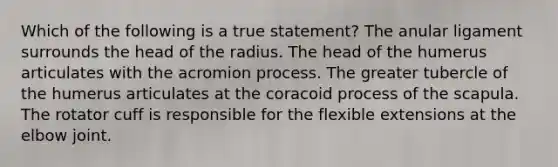 Which of the following is a true statement? The anular ligament surrounds the head of the radius. The head of the humerus articulates with the acromion process. The greater tubercle of the humerus articulates at the coracoid process of the scapula. The rotator cuff is responsible for the flexible extensions at the elbow joint.