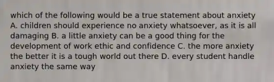 which of the following would be a true statement about anxiety A. children should experience no anxiety whatsoever, as it is all damaging B. a little anxiety can be a good thing for the development of work ethic and confidence C. the more anxiety the better it is a tough world out there D. every student handle anxiety the same way