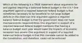 Which of the following is a TRUE statement about arguments for and against requiring a balanced federal budget in the U.S.? One argument against a required balanced federal budget is that sometimes necessary to be beneficial to run large budget deficits in the short-run One argument against a required balance federal budget is that the government does not have macroeconomic responsibilities One argument in support of a required balanced federal budget maintains that having a balance budget each year would make the impacts of economic recession less severe One argument in support of a required balanced federal budget is that this mandate cannot be added to the Constitution, and therefore, could not be enforced