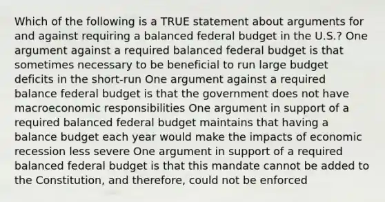 Which of the following is a TRUE statement about arguments for and against requiring a balanced federal budget in the U.S.? One argument against a required balanced federal budget is that sometimes necessary to be beneficial to run large budget deficits in the short-run One argument against a required balance federal budget is that the government does not have macroeconomic responsibilities One argument in support of a required balanced federal budget maintains that having a balance budget each year would make the impacts of economic recession less severe One argument in support of a required balanced federal budget is that this mandate cannot be added to the Constitution, and therefore, could not be enforced