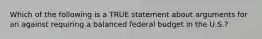 Which of the following is a TRUE statement about arguments for an against requiring a balanced federal budget in the U.S.?