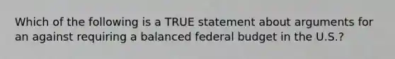 Which of the following is a TRUE statement about arguments for an against requiring a balanced federal budget in the U.S.?