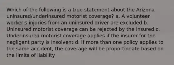 Which of the following is a true statement about the Arizona uninsured/underinsured motorist coverage? a. A volunteer worker's injuries from an uninsured driver are excluded b. Uninsured motorist coverage can be rejected by the insured c. Underinsured motorist coverage applies if the insurer for the negligent party is insolvent d. If more than one policy applies to the same accident, the coverage will be proportionate based on the limits of liability