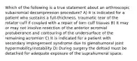 Which of the following is a true statement about an arthroscopic subacromial decompression procedure? A) It is indicated for a patient who sustains a full-thickness, traumatic tear of the rotator cuff if coupled with a repair of torn cuff tissues B) It may or may not involve resection of the anterior acromial protuberance and contouring of the undersurface of the remaining acromion C) It is indicated for a patient with secondary impingement syndrome due to glenohumoral joint hypermobility/instability D) During surgery the deltoid must be detached for adequate exposure of the suprahumeral space.