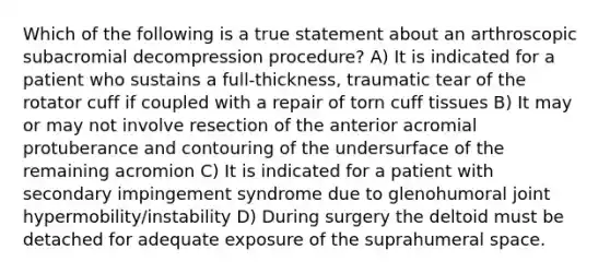 Which of the following is a true statement about an arthroscopic subacromial decompression procedure? A) It is indicated for a patient who sustains a full-thickness, traumatic tear of the rotator cuff if coupled with a repair of torn cuff tissues B) It may or may not involve resection of the anterior acromial protuberance and contouring of the undersurface of the remaining acromion C) It is indicated for a patient with secondary impingement syndrome due to glenohumoral joint hypermobility/instability D) During surgery the deltoid must be detached for adequate exposure of the suprahumeral space.