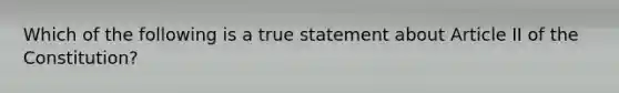 Which of the following is a true statement about Article II of the Constitution?