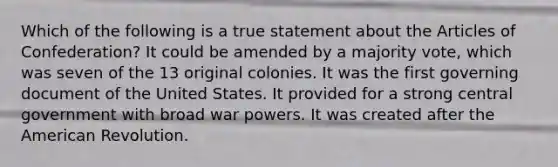 Which of the following is a true statement about the Articles of Confederation? It could be amended by a majority vote, which was seven of the 13 original colonies. It was the first governing document of the United States. It provided for a strong central government with broad war powers. It was created after the American Revolution.