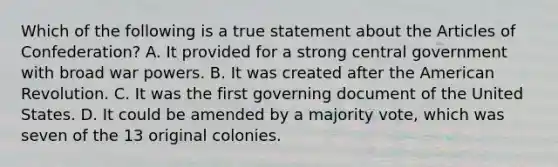 Which of the following is a true statement about the Articles of Confederation? A. It provided for a strong central government with broad war powers. B. It was created after the American Revolution. C. It was the first governing document of the United States. D. It could be amended by a majority vote, which was seven of the 13 original colonies.