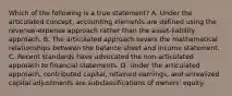 Which of the following is a true statement? A. Under the articulated concept, accounting elements are defined using the revenue-expense approach rather than the asset-liability approach. B. The articulated approach severs the mathematical relationships between the balance sheet and income statement. C. Recent standards have advocated the non-articulated approach to financial statements. D. Under the articulated approach, contributed capital, retained earnings, and unrealized capital adjustments are subclassifications of owners' equity.