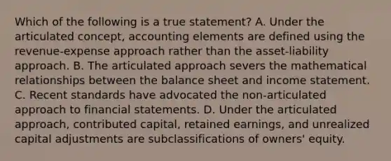 Which of the following is a true statement? A. Under the articulated concept, accounting elements are defined using the revenue-expense approach rather than the asset-liability approach. B. The articulated approach severs the mathematical relationships between the balance sheet and <a href='https://www.questionai.com/knowledge/kCPMsnOwdm-income-statement' class='anchor-knowledge'>income statement</a>. C. Recent standards have advocated the non-articulated approach to <a href='https://www.questionai.com/knowledge/kFBJaQCz4b-financial-statements' class='anchor-knowledge'>financial statements</a>. D. Under the articulated approach, contributed capital, retained earnings, and unrealized capital adjustments are subclassifications of owners' equity.