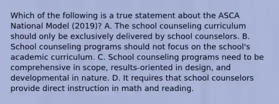 Which of the following is a true statement about the ASCA National Model (2019)? A. The school counseling curriculum should only be exclusively delivered by school counselors. B. School counseling programs should not focus on the school's academic curriculum. C. School counseling programs need to be comprehensive in scope, results-oriented in design, and developmental in nature. D. It requires that school counselors provide direct instruction in math and reading.