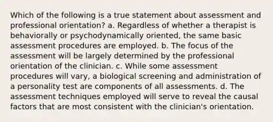 Which of the following is a true statement about assessment and professional orientation? a. Regardless of whether a therapist is behaviorally or psychodynamically oriented, the same basic assessment procedures are employed. b. The focus of the assessment will be largely determined by the professional orientation of the clinician. c. While some assessment procedures will vary, a biological screening and administration of a personality test are components of all assessments. d. The assessment techniques employed will serve to reveal the causal factors that are most consistent with the clinician's orientation.