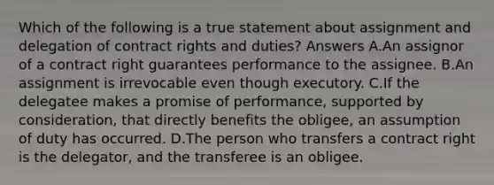 Which of the following is a true statement about assignment and delegation of contract rights and duties? Answers A.An assignor of a contract right guarantees performance to the assignee. B.An assignment is irrevocable even though executory. C.If the delegatee makes a promise of performance, supported by consideration, that directly benefits the obligee, an assumption of duty has occurred. D.The person who transfers a contract right is the delegator, and the transferee is an obligee.