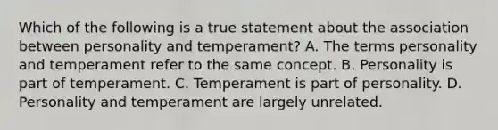 Which of the following is a true statement about the association between personality and temperament? A. The terms personality and temperament refer to the same concept. B. Personality is part of temperament. C. Temperament is part of personality. D. Personality and temperament are largely unrelated.