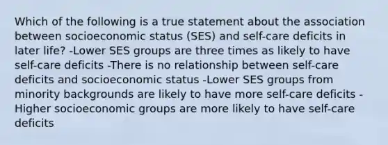 Which of the following is a true statement about the association between socioeconomic status (SES) and self-care deficits in later life? -Lower SES groups are three times as likely to have self-care deficits -There is no relationship between self-care deficits and socioeconomic status -Lower SES groups from minority backgrounds are likely to have more self-care deficits -Higher socioeconomic groups are more likely to have self-care deficits