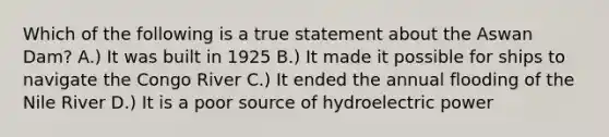 Which of the following is a true statement about the Aswan Dam? A.) It was built in 1925 B.) It made it possible for ships to navigate the Congo River C.) It ended the annual flooding of the Nile River D.) It is a poor source of hydroelectric power