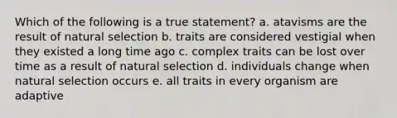 Which of the following is a true statement? a. atavisms are the result of natural selection b. traits are considered vestigial when they existed a long time ago c. complex traits can be lost over time as a result of natural selection d. individuals change when natural selection occurs e. all traits in every organism are adaptive