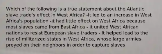 Which of the following is a true statement about the Atlantic slave trade's effect in West Africa? -It led to an increase in West Africa's population -it had little effect on West Africa because most slaves came from East Africa - it united West African nations to resist European slave traders - It helped lead to the rise of militarized states in West Africa, whose large armies preyed on their neighbors in order to capture slaves