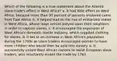 Which of the following is a true statement about the Atlantic slave trade's effect in West Africa? a. It had little effect on West Africa, because more than 90 percent of persons enslaved came from East Africa. b. It helped lead to the rise of militarized states in West Africa, whose large armies preyed upon their neighbors in order to capture slaves. c. It encouraged the expansion of West Africa's domestic textile industry, which supplied clothing for slaves. d. It led to an increase in West Africa's population during the 1700s as slave traders encouraged women to have more children who would then be sold into slavery. e. It successfully united West African nations to resist European slave traders, who reluctantly ended the trade by 1763.