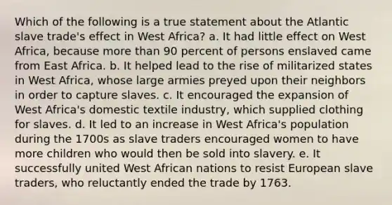 Which of the following is a true statement about the Atlantic slave trade's effect in West Africa? a. It had little effect on West Africa, because more than 90 percent of persons enslaved came from East Africa. b. It helped lead to the rise of militarized states in West Africa, whose large armies preyed upon their neighbors in order to capture slaves. c. It encouraged the expansion of West Africa's domestic textile industry, which supplied clothing for slaves. d. It led to an increase in West Africa's population during the 1700s as slave traders encouraged women to have more children who would then be sold into slavery. e. It successfully united West African nations to resist European slave traders, who reluctantly ended the trade by 1763.