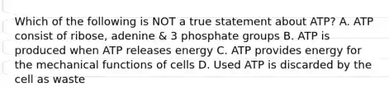 Which of the following is NOT a true statement about ATP? A. ATP consist of ribose, adenine & 3 phosphate groups B. ATP is produced when ATP releases energy C. ATP provides energy for the mechanical functions of cells D. Used ATP is discarded by the cell as waste