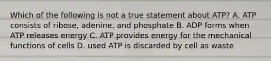 Which of the following is not a true statement about ATP? A. ATP consists of ribose, adenine, and phosphate B. ADP forms when ATP releases energy C. ATP provides energy for the mechanical functions of cells D. used ATP is discarded by cell as waste