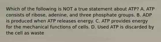 Which of the following is NOT a true statement about ATP? A. ATP consists of ribose, adenine, and three phosphate groups. B. ADP is produced when ATP releases energy. C. ATP provides energy for the mechanical functions of cells. D. Used ATP is discarded by the cell as waste