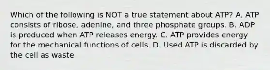 Which of the following is NOT a true statement about ATP? A. ATP consists of ribose, adenine, and three phosphate groups. B. ADP is produced when ATP releases energy. C. ATP provides energy for the mechanical functions of cells. D. Used ATP is discarded by the cell as waste.