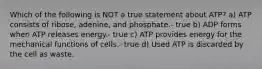 Which of the following is NOT a true statement about ATP? a) ATP consists of ribose, adenine, and phosphate.- true b) ADP forms when ATP releases energy.- true c) ATP provides energy for the mechanical functions of cells.- true d) Used ATP is discarded by the cell as waste.