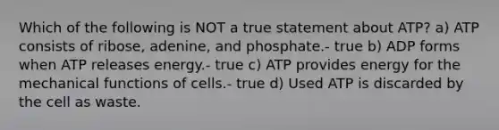 Which of the following is NOT a true statement about ATP? a) ATP consists of ribose, adenine, and phosphate.- true b) ADP forms when ATP releases energy.- true c) ATP provides energy for the mechanical functions of cells.- true d) Used ATP is discarded by the cell as waste.