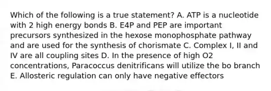 Which of the following is a true statement? A. ATP is a nucleotide with 2 high energy bonds B. E4P and PEP are important precursors synthesized in the hexose monophosphate pathway and are used for the synthesis of chorismate C. Complex I, II and IV are all coupling sites D. In the presence of high O2 concentrations, Paracoccus denitrificans will utilize the bo branch E. Allosteric regulation can only have negative effectors