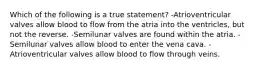 Which of the following is a true statement? -Atrioventricular valves allow blood to flow from the atria into the ventricles, but not the reverse. -Semilunar valves are found within the atria. -Semilunar valves allow blood to enter the vena cava. -Atrioventricular valves allow blood to flow through veins.