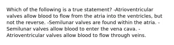 Which of the following is a true statement? -Atrioventricular valves allow blood to flow from the atria into the ventricles, but not the reverse. -Semilunar valves are found within the atria. -Semilunar valves allow blood to enter the vena cava. -Atrioventricular valves allow blood to flow through veins.