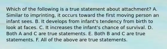 Which of the following is a true statement about attachment? A. Similar to imprinting, it occurs toward the first moving person an infant sees. B. It develops from infant's tendency from birth to look at faces. C. It increases the infant's chance of survival. D. Both A and C are true statements. E. Both B and C are true statements. F. All of the above are true statements.