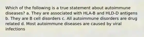 Which of the following is a true statement about autoimmune diseases? a. They are associated with HLA-B and HLD-D antigens b. They are B cell disorders c. All autoimmune disorders are drug related d. Most autoimmune diseases are caused by viral infections