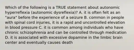 Which of the following is a TRUE statement about autonomic hyperreflexia (autonomic dysreflexia)? A. it is often felt as an "aura" before the experience of a seizure B. common in people with spinal cord injuries, it is a rapid and uncontrolled elevation in blood pressure C. it is common among individuals who have chronic schizophrenia and can be controlled through medication D. it is associated with excessive dopamine in the limbic brain center and eventually causes death