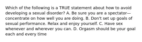 Which of the following is a TRUE statement about how to avoid developing a sexual disorder? A. Be sure you are a spectator—concentrate on how well you are doing. B. Don't set up goals of sexual performance. Relax and enjoy yourself. C. Have sex whenever and wherever you can. D. Orgasm should be your goal each and every time