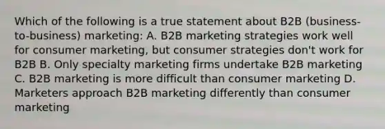 Which of the following is a true statement about B2B (business-to-business) marketing: A. B2B marketing strategies work well for consumer marketing, but consumer strategies don't work for B2B B. Only specialty marketing firms undertake B2B marketing C. B2B marketing is more difficult than consumer marketing D. Marketers approach B2B marketing differently than consumer marketing