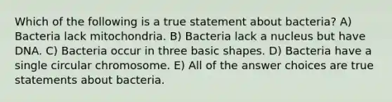 Which of the following is a true statement about bacteria? A) Bacteria lack mitochondria. B) Bacteria lack a nucleus but have DNA. C) Bacteria occur in three basic shapes. D) Bacteria have a single circular chromosome. E) All of the answer choices are true statements about bacteria.