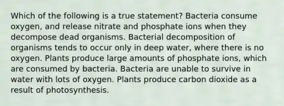 Which of the following is a true statement? Bacteria consume oxygen, and release nitrate and phosphate ions when they decompose dead organisms. Bacterial decomposition of organisms tends to occur only in deep water, where there is no oxygen. Plants produce large amounts of phosphate ions, which are consumed by bacteria. Bacteria are unable to survive in water with lots of oxygen. Plants produce carbon dioxide as a result of photosynthesis.