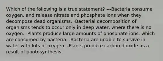 Which of the following is a true statement? ---Bacteria consume oxygen, and release nitrate and phosphate ions when they decompose dead organisms. -Bacterial decomposition of organisms tends to occur only in deep water, where there is no oxygen. -Plants produce large amounts of phosphate ions, which are consumed by bacteria. -Bacteria are unable to survive in water with lots of oxygen. -Plants produce carbon dioxide as a result of photosynthesis.