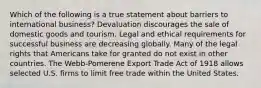 Which of the following is a true statement about barriers to international business? Devaluation discourages the sale of domestic goods and tourism. Legal and ethical requirements for successful business are decreasing globally. Many of the legal rights that Americans take for granted do not exist in other countries. The Webb-Pomerene Export Trade Act of 1918 allows selected U.S. firms to limit free trade within the United States.