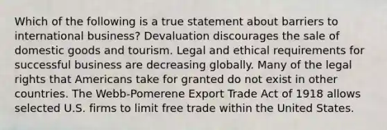 Which of the following is a true statement about barriers to international business? Devaluation discourages the sale of domestic goods and tourism. Legal and ethical requirements for successful business are decreasing globally. Many of the legal rights that Americans take for granted do not exist in other countries. The Webb-Pomerene Export Trade Act of 1918 allows selected U.S. firms to limit free trade within the United States.